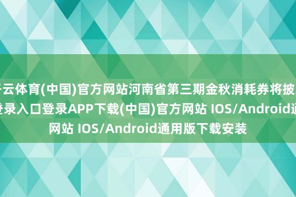 开云体育(中国)官方网站河南省第三期金秋消耗券将披发-开云kaiyun登录入口登录APP下载(中国)官方网站 IOS/Android通用版下载安装