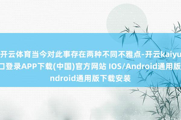 开云体育当今对此事存在两种不同不雅点-开云kaiyun登录入口登录APP下载(中国)官方网站 IOS/Android通用版下载安装