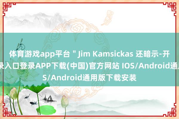 体育游戏app平台＂Jim Kamsickas 还暗示-开云kaiyun登录入口登录APP下载(中国)官方网站 IOS/Android通用版下载安装